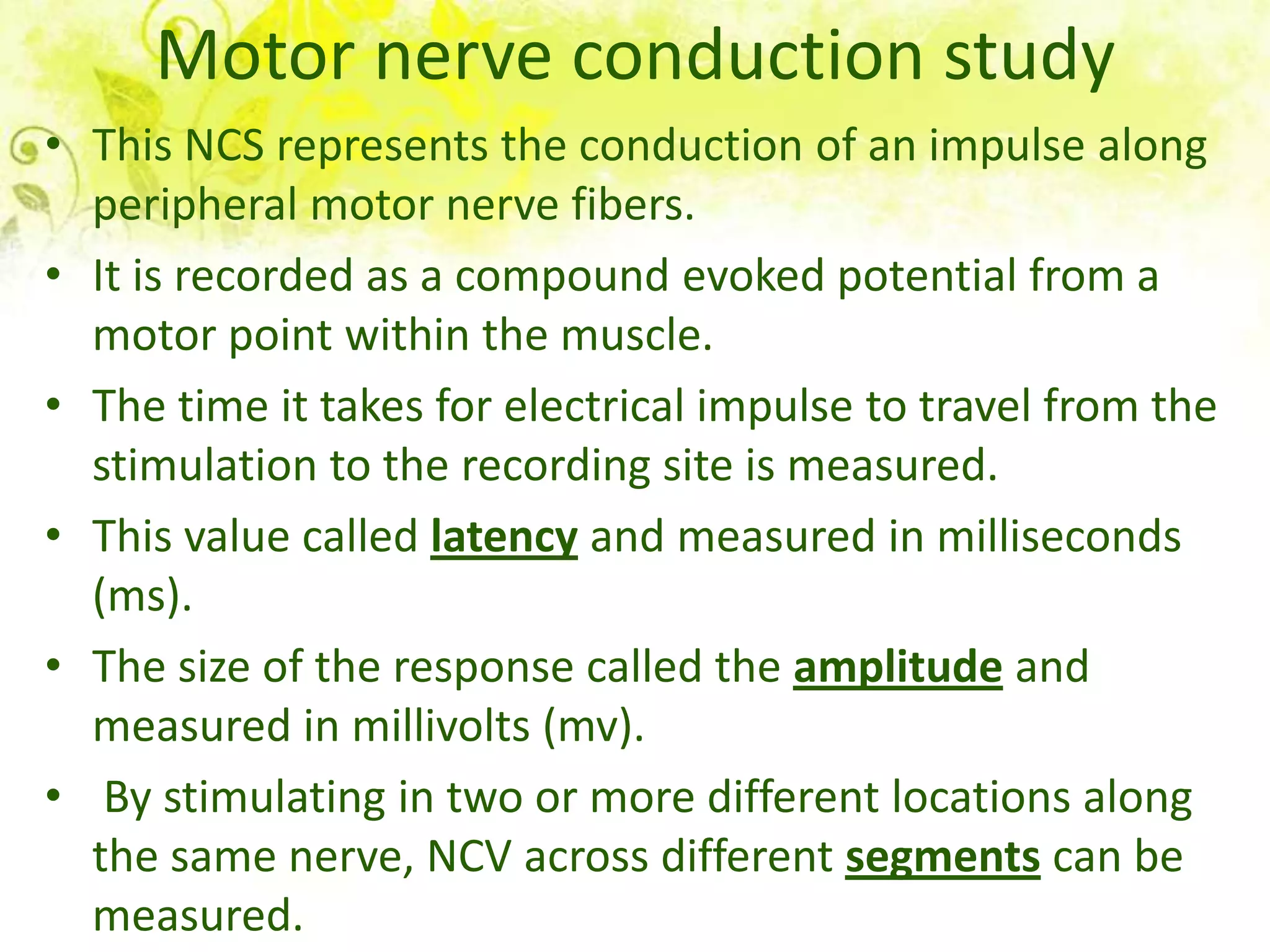 Motor nerve conduction study
• This NCS represents the conduction of an impulse along
  peripheral motor nerve fibers.
• It is recorded as a compound evoked potential from a
  motor point within the muscle.
• The time it takes for electrical impulse to travel from the
  stimulation to the recording site is measured.
• This value called latency and measured in milliseconds
  (ms).
• The size of the response called the amplitude and
  measured in millivolts (mv).
• By stimulating in two or more different locations along
  the same nerve, NCV across different segments can be
  measured.
 