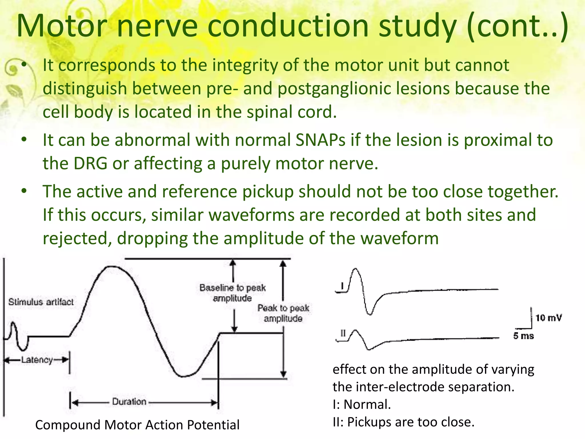 Motor nerve conduction study (cont..)
• It corresponds to the integrity of the motor unit but cannot
  distinguish between pre- and postganglionic lesions because the
  cell body is located in the spinal cord.
• It can be abnormal with normal SNAPs if the lesion is proximal to
  the DRG or affecting a purely motor nerve.
• The active and reference pickup should not be too close together.
  If this occurs, similar waveforms are recorded at both sites and
  rejected, dropping the amplitude of the waveform




                                      effect on the amplitude of varying
                                      the inter-electrode separation.
                                      I: Normal.
 Compound Motor Action Potential      II: Pickups are too close.
 