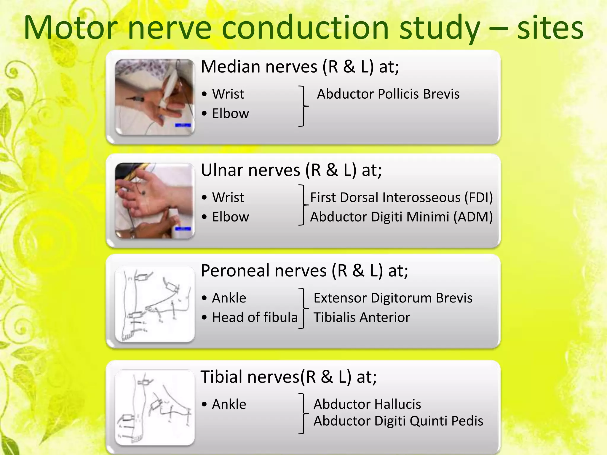 Motor nerve conduction study – sites
           Median nerves (R & L) at;
           • Wrist             Abductor Pollicis Brevis
           • Elbow


           Ulnar nerves (R & L) at;
           • Wrist            First Dorsal Interosseous (FDI)
           • Elbow            Abductor Digiti Minimi (ADM)


           Peroneal nerves (R & L) at;
           • Ankle            Extensor Digitorum Brevis
           • Head of fibula   Tibialis Anterior



           Tibial nerves(R & L) at;
           • Ankle            Abductor Hallucis
                              Abductor Digiti Quinti Pedis
 
