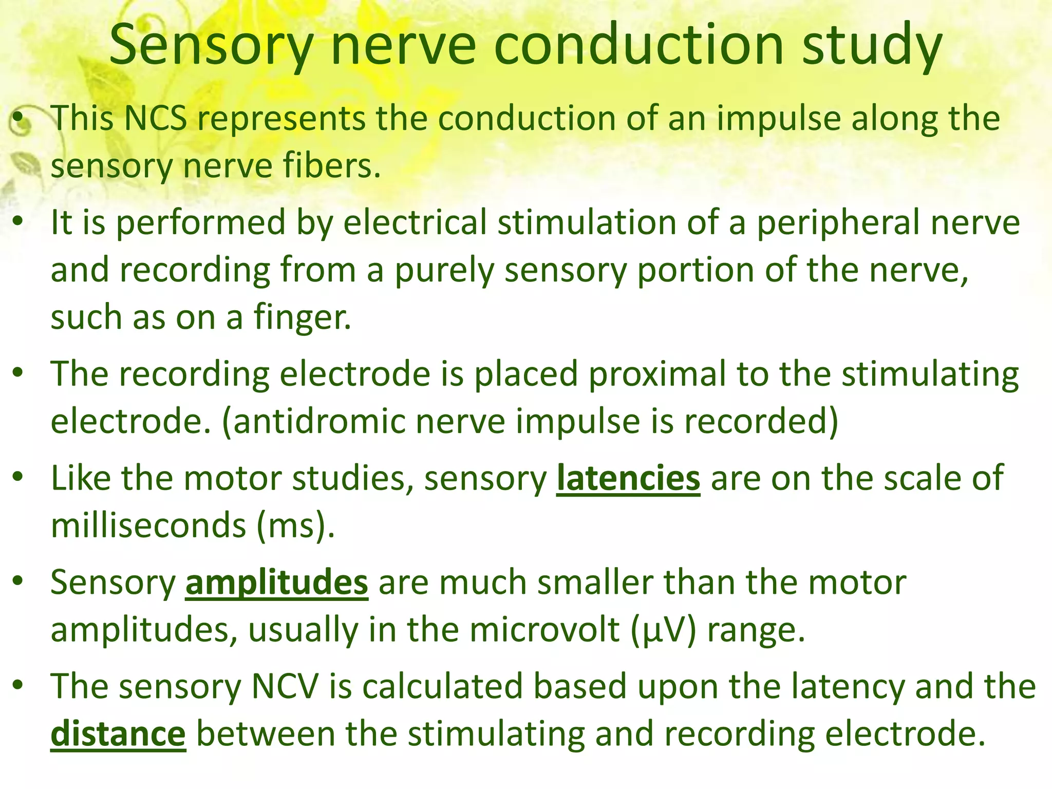 Sensory nerve conduction study
• This NCS represents the conduction of an impulse along the
  sensory nerve fibers.
• It is performed by electrical stimulation of a peripheral nerve
  and recording from a purely sensory portion of the nerve,
  such as on a finger.
• The recording electrode is placed proximal to the stimulating
  electrode. (antidromic nerve impulse is recorded)
• Like the motor studies, sensory latencies are on the scale of
  milliseconds (ms).
• Sensory amplitudes are much smaller than the motor
  amplitudes, usually in the microvolt (μV) range.
• The sensory NCV is calculated based upon the latency and the
  distance between the stimulating and recording electrode.
 