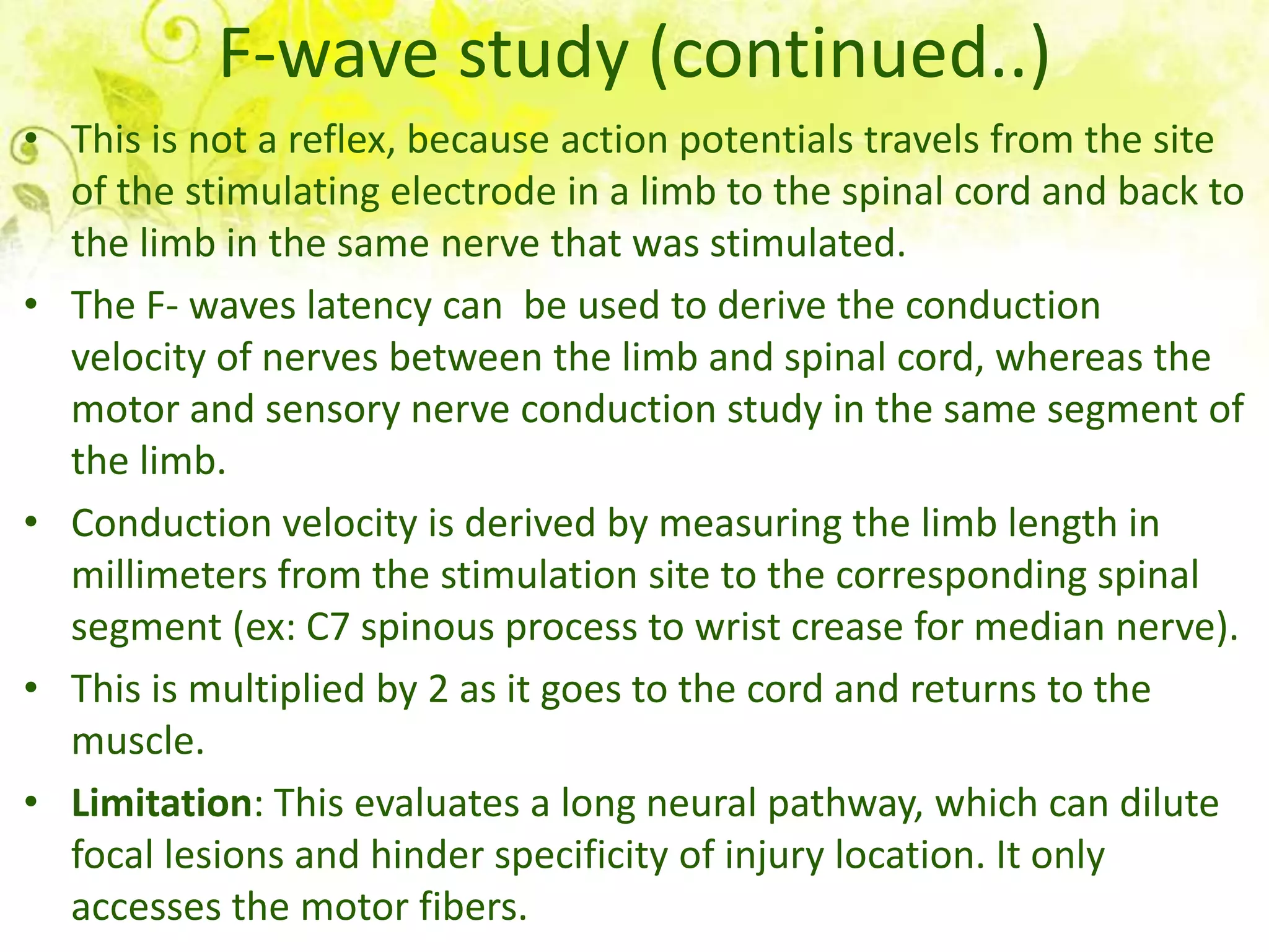 F-wave study (continued..)
• This is not a reflex, because action potentials travels from the site
  of the stimulating electrode in a limb to the spinal cord and back to
  the limb in the same nerve that was stimulated.
• The F- waves latency can be used to derive the conduction
  velocity of nerves between the limb and spinal cord, whereas the
  motor and sensory nerve conduction study in the same segment of
  the limb.
• Conduction velocity is derived by measuring the limb length in
  millimeters from the stimulation site to the corresponding spinal
  segment (ex: C7 spinous process to wrist crease for median nerve).
• This is multiplied by 2 as it goes to the cord and returns to the
  muscle.
• Limitation: This evaluates a long neural pathway, which can dilute
  focal lesions and hinder specificity of injury location. It only
  accesses the motor fibers.
 