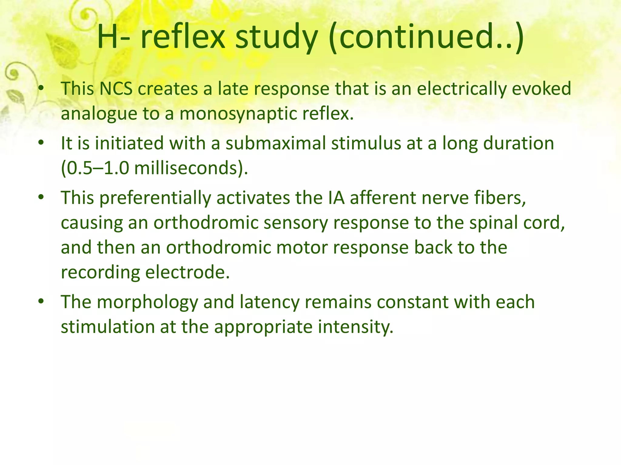 H- reflex study (continued..)
• This NCS creates a late response that is an electrically evoked
  analogue to a monosynaptic reflex.
• It is initiated with a submaximal stimulus at a long duration
  (0.5–1.0 milliseconds).
• This preferentially activates the IA afferent nerve fibers,
  causing an orthodromic sensory response to the spinal cord,
  and then an orthodromic motor response back to the
  recording electrode.
• The morphology and latency remains constant with each
  stimulation at the appropriate intensity.
 
