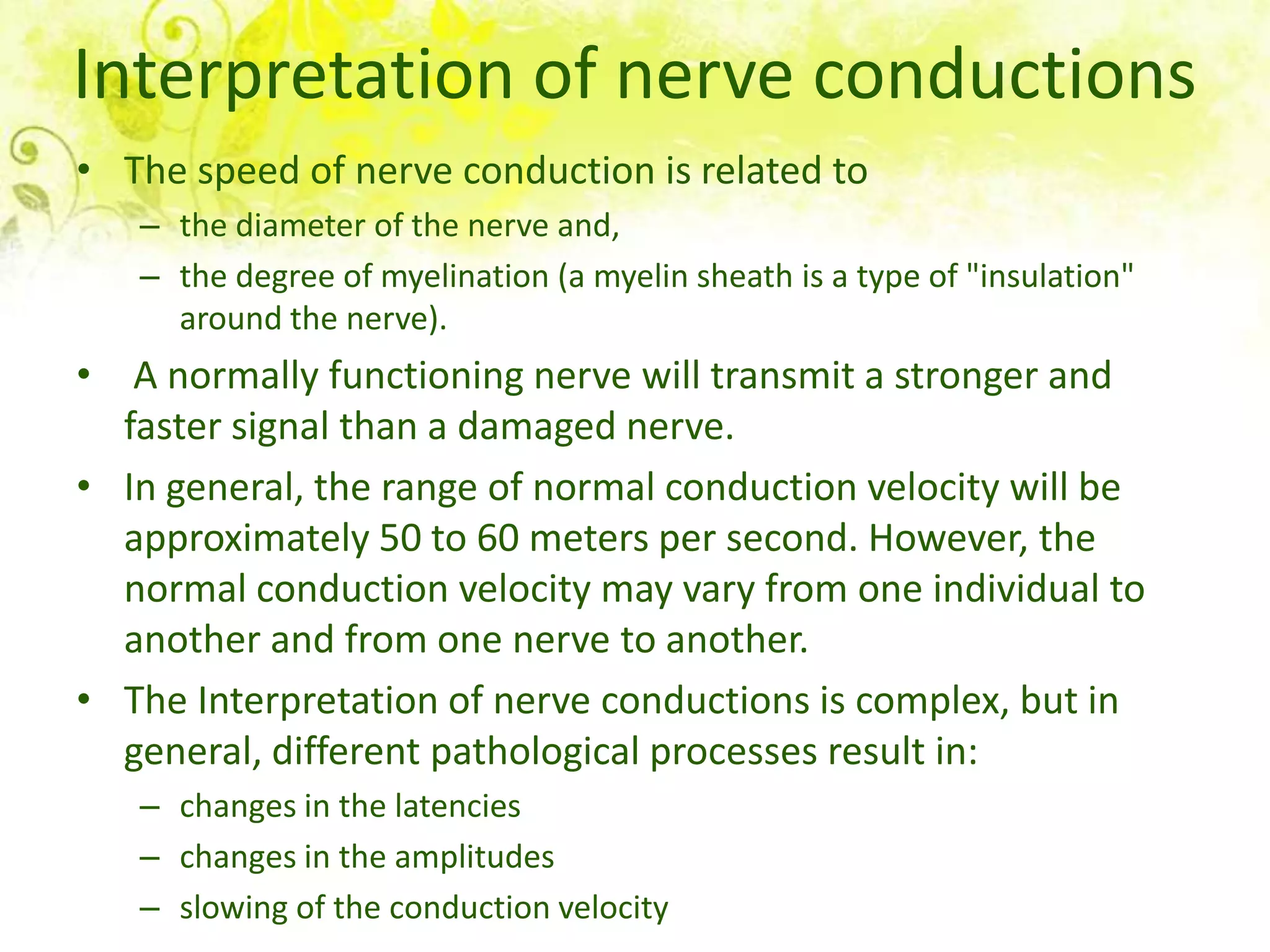 Interpretation of nerve conductions
• The speed of nerve conduction is related to
   – the diameter of the nerve and,
   – the degree of myelination (a myelin sheath is a type of "insulation"
     around the nerve).
• A normally functioning nerve will transmit a stronger and
  faster signal than a damaged nerve.
• In general, the range of normal conduction velocity will be
  approximately 50 to 60 meters per second. However, the
  normal conduction velocity may vary from one individual to
  another and from one nerve to another.
• The Interpretation of nerve conductions is complex, but in
  general, different pathological processes result in:
   – changes in the latencies
   – changes in the amplitudes
   – slowing of the conduction velocity
 