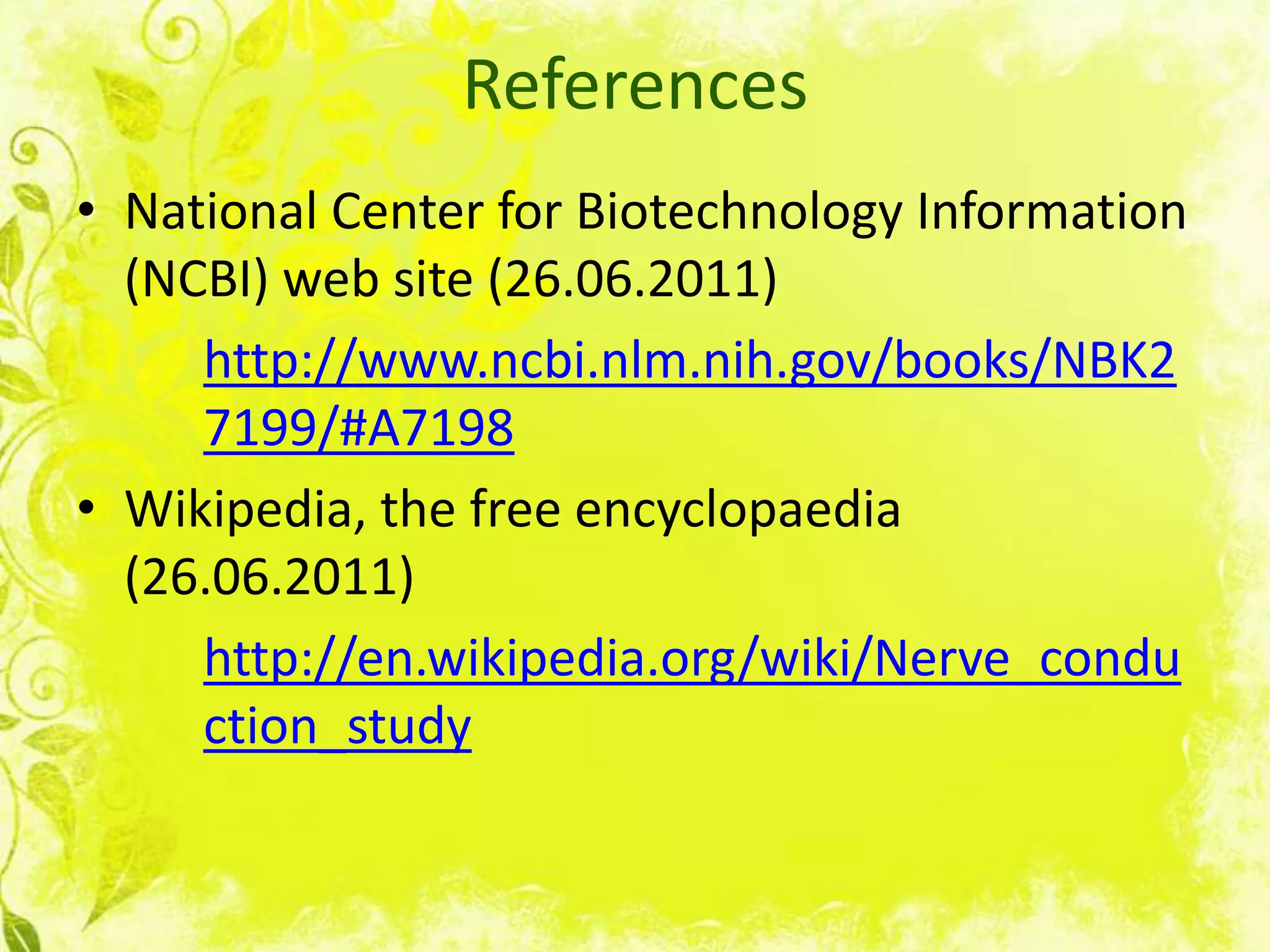 References
• National Center for Biotechnology Information
  (NCBI) web site (26.06.2011)
     http://www.ncbi.nlm.nih.gov/books/NBK2
     7199/#A7198
• Wikipedia, the free encyclopaedia
  (26.06.2011)
     http://en.wikipedia.org/wiki/Nerve_condu
     ction_study
 