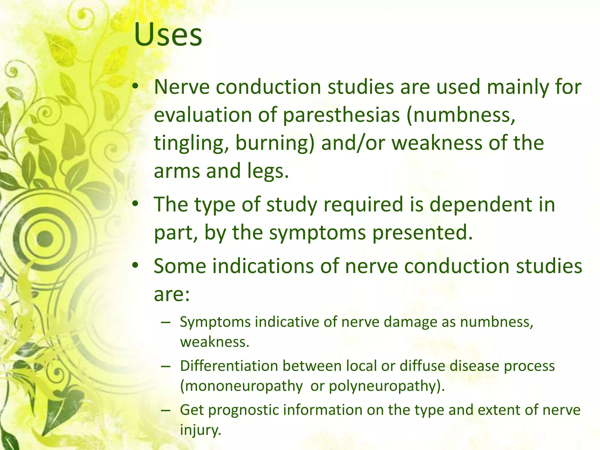 Uses
• Nerve conduction studies are used mainly for
  evaluation of paresthesias (numbness,
  tingling, burning) and/or weakness of the
  arms and legs.
• The type of study required is dependent in
  part, by the symptoms presented.
• Some indications of nerve conduction studies
  are:
   – Symptoms indicative of nerve damage as numbness,
     weakness.
   – Differentiation between local or diffuse disease process
     (mononeuropathy or polyneuropathy).
   – Get prognostic information on the type and extent of nerve
     injury.
 