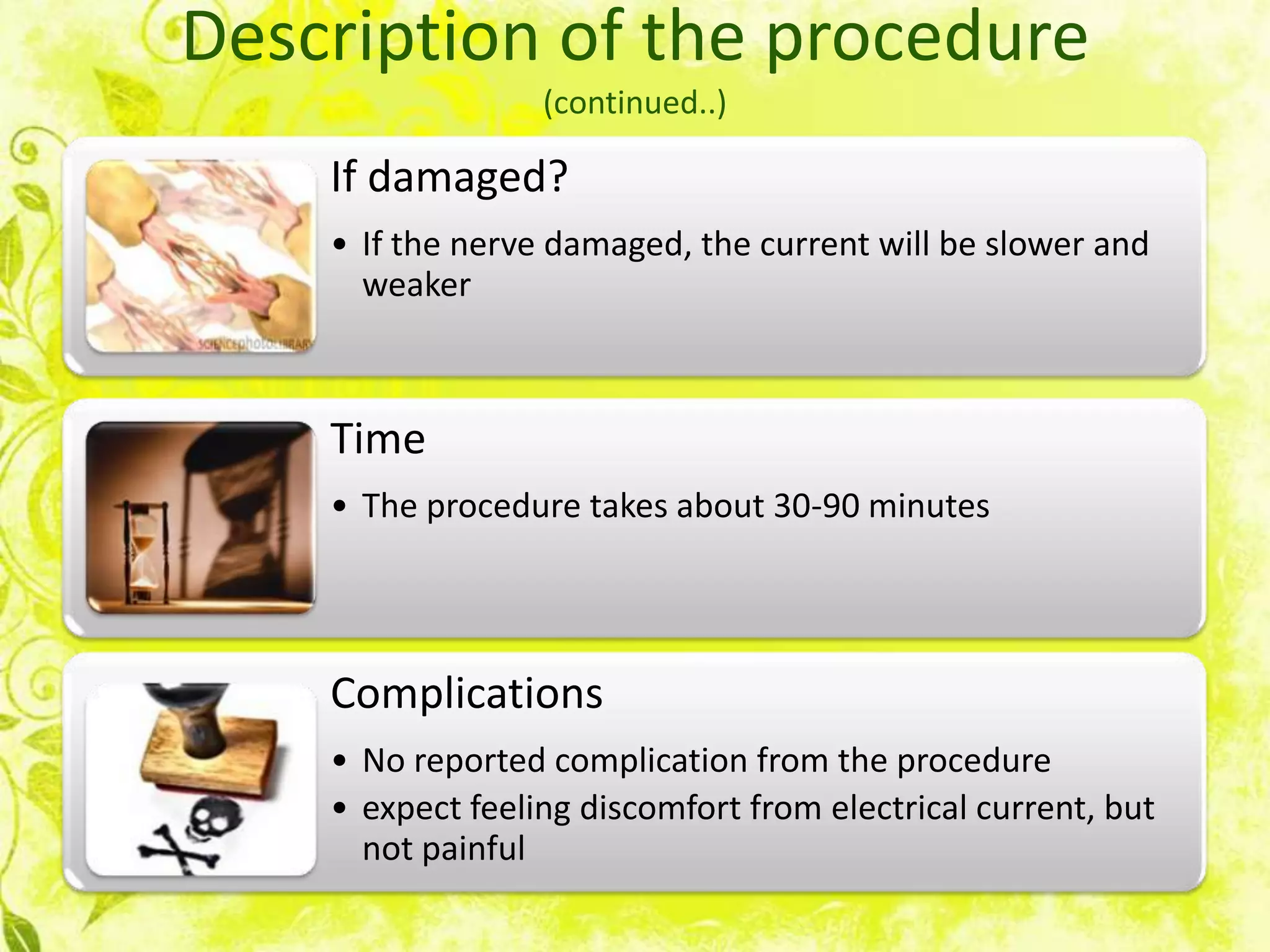 Description of the procedure
                  (continued..)

    If damaged?
    • If the nerve damaged, the current will be slower and
      weaker



    Time
    • The procedure takes about 30-90 minutes




    Complications
    • No reported complication from the procedure
    • expect feeling discomfort from electrical current, but
      not painful
 