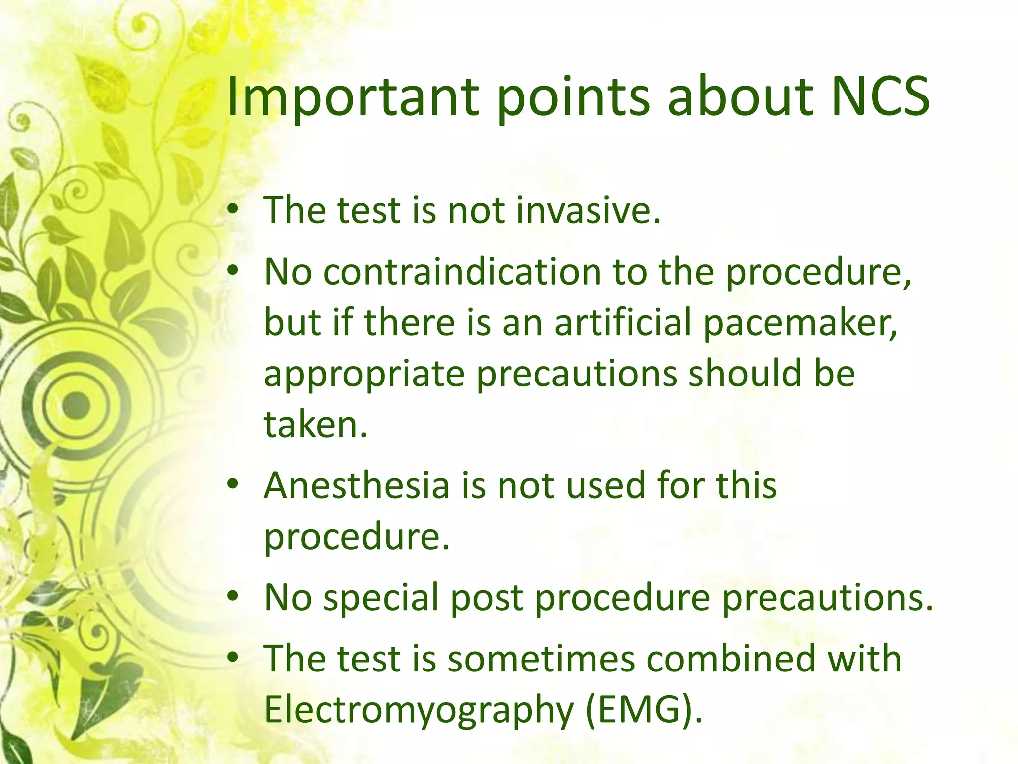 Important points about NCS
• The test is not invasive.
• No contraindication to the procedure,
  but if there is an artificial pacemaker,
  appropriate precautions should be
  taken.
• Anesthesia is not used for this
  procedure.
• No special post procedure precautions.
• The test is sometimes combined with
  Electromyography (EMG).
 