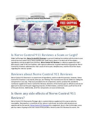 Is Nerve Control 911 Reviews a Scam or Legit?
Made by Phytage labs, Nerve Control 911 Reviews is a ground breaking formulation which protects your
central nervous system out of every variable you could worry about. It contains all of the organic
ingredients coming straight from the floor. Nerve Control 911 Reviews is a dietary supplement that’s
fabricated in state-of-the-art facilities, with rigorous adherence to good manufacturing practices. Nerve
Control 911 Reviews addresses the main cause of nerve pain, sleeplessness, and the rest of the issues
regarding the nervous system.
Reviews about Nerve Control 911 Reviews
Nerve Control 911 Reviews is an assortment of ingredients used to make this panacea, however, Nerve
Control 911 Reviews is not exactly what you are thinking. The manufacturers do not believe in hiding the
components in any way. They have provided a list of components used to produce this wonderful
nutritional supplement. Nerve Control 911 Reviews elements of the formula give an effective and secure
approach to obstruct the pain-triggering enzymes of inflammation, and that means you’ll be free of all
of the pain distress. Additionally, all of the components are sourced obviously.
Is there any side effects of Nerve Control 911
Reviews?
Nerve Control 911 Reviews by Phytage Labs is a potent dietary supplement for anyone who has
neuropathy. Neuropathy is a condition of the nerves in which pain and other odd sensations are
experienced by the vessels. Nerve Control 911 Reviews this supplement does is that it eliminates nerve
pain by means of going to the root cause of the problem. Nerve Control 911 Reviews the event, the
 