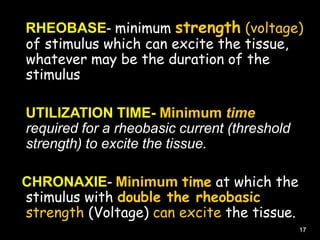 RHEOBASE- minimum strength (voltage)
of stimulus which can excite the tissue,
whatever may be the duration of the
stimulus
UTILIZATION TIME- Minimum time
required for a rheobasic current (threshold
strength) to excite the tissue.
CHRONAXIE- Minimum time at which the
stimulus with double the rheobasic
strength (Voltage) can excite the tissue.
17
 
