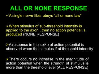 ALL OR NONE RESPONSE
A single nerve fiber obeys “all or none law”
When stimulus of sub-threshold intensity is
applied to the axon , then no action potential is
produced (NONE RESPONSE)
A response in the spike of action potential is
observed when the stimulus if of threshold intensity
There occurs no increase in the magnitude of
action potential when the strength of stimulus is
more than the threshold level (ALL RESPONSE)
 