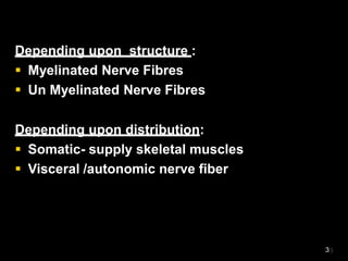 Depending upon structure :
 Myelinated Nerve Fibres
 Un Myelinated Nerve Fibres
Depending upon distribution:
 Somatic- supply skeletal muscles
 Visceral /autonomic nerve fiber
3
 