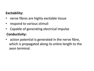 Excitability:
• nerve fibres are highly excitable tissue
• respond to various stimuli
• Capable of generating electrical impulse
Conductivity:
• action potential is generated in the nerve fibre,
which is propagated along its entire length to the
axon terminal.
 