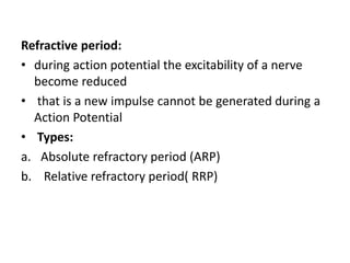 Refractive period:
• during action potential the excitability of a nerve
become reduced
• that is a new impulse cannot be generated during a
Action Potential
• Types:
a. Absolute refractory period (ARP)
b. Relative refractory period( RRP)
 