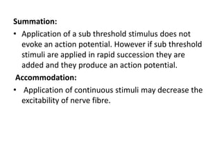 Summation:
• Application of a sub threshold stimulus does not
evoke an action potential. However if sub threshold
stimuli are applied in rapid succession they are
added and they produce an action potential.
Accommodation:
• Application of continuous stimuli may decrease the
excitability of nerve fibre.
 