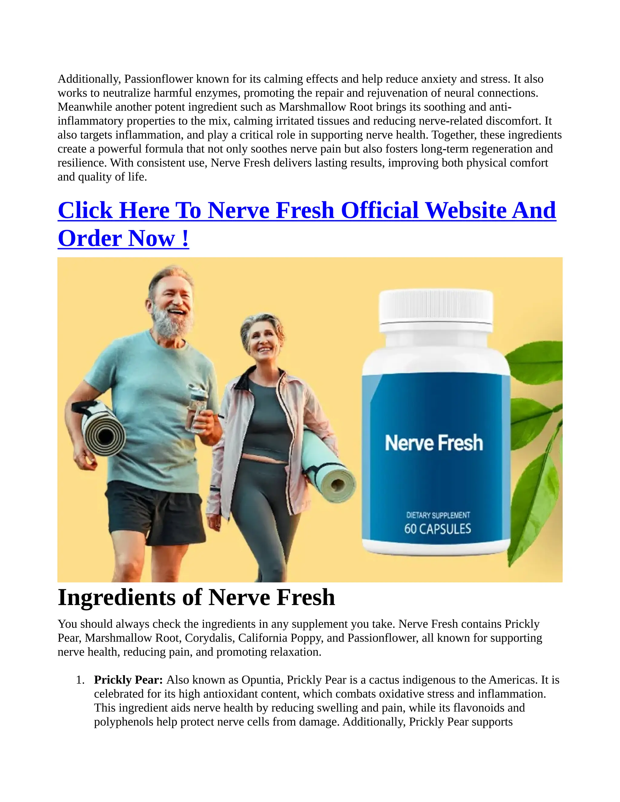 Additionally, Passionflower known for its calming effects and help reduce anxiety and stress. It also
works to neutralize harmful enzymes, promoting the repair and rejuvenation of neural connections.
Meanwhile another potent ingredient such as Marshmallow Root brings its soothing and anti-
inflammatory properties to the mix, calming irritated tissues and reducing nerve-related discomfort. It
also targets inflammation, and play a critical role in supporting nerve health. Together, these ingredients
create a powerful formula that not only soothes nerve pain but also fosters long-term regeneration and
resilience. With consistent use, Nerve Fresh delivers lasting results, improving both physical comfort
and quality of life.
Click Here To Nerve Fresh Official Website And
Order Now !
Ingredients of Nerve Fresh
You should always check the ingredients in any supplement you take. Nerve Fresh contains Prickly
Pear, Marshmallow Root, Corydalis, California Poppy, and Passionflower, all known for supporting
nerve health, reducing pain, and promoting relaxation.
1. Prickly Pear: Also known as Opuntia, Prickly Pear is a cactus indigenous to the Americas. It is
celebrated for its high antioxidant content, which combats oxidative stress and inflammation.
This ingredient aids nerve health by reducing swelling and pain, while its flavonoids and
polyphenols help protect nerve cells from damage. Additionally, Prickly Pear supports
 