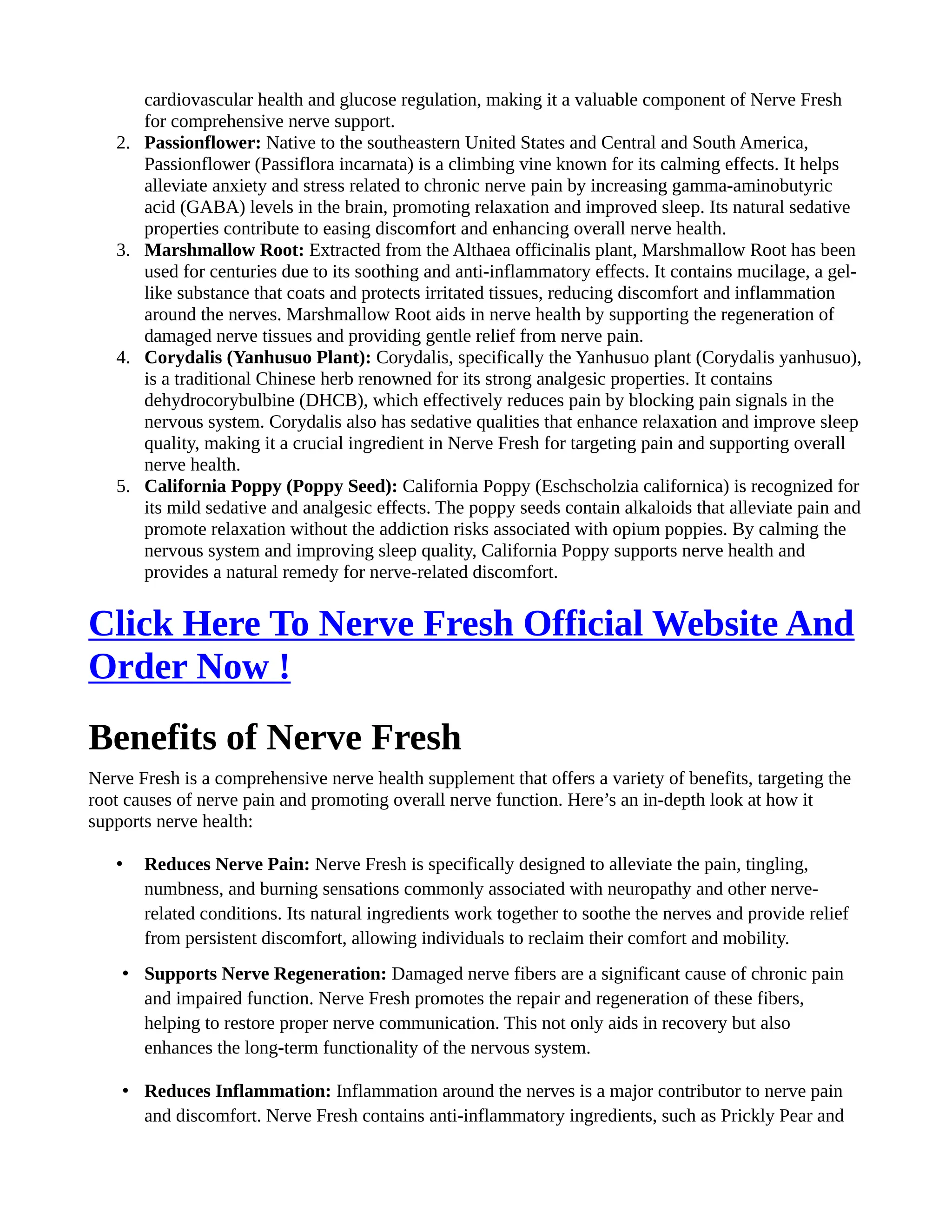 cardiovascular health and glucose regulation, making it a valuable component of Nerve Fresh
for comprehensive nerve support.
2. Passionflower: Native to the southeastern United States and Central and South America,
Passionflower (Passiflora incarnata) is a climbing vine known for its calming effects. It helps
alleviate anxiety and stress related to chronic nerve pain by increasing gamma-aminobutyric
acid (GABA) levels in the brain, promoting relaxation and improved sleep. Its natural sedative
properties contribute to easing discomfort and enhancing overall nerve health.
3. Marshmallow Root: Extracted from the Althaea officinalis plant, Marshmallow Root has been
used for centuries due to its soothing and anti-inflammatory effects. It contains mucilage, a gel-
like substance that coats and protects irritated tissues, reducing discomfort and inflammation
around the nerves. Marshmallow Root aids in nerve health by supporting the regeneration of
damaged nerve tissues and providing gentle relief from nerve pain.
4. Corydalis (Yanhusuo Plant): Corydalis, specifically the Yanhusuo plant (Corydalis yanhusuo),
is a traditional Chinese herb renowned for its strong analgesic properties. It contains
dehydrocorybulbine (DHCB), which effectively reduces pain by blocking pain signals in the
nervous system. Corydalis also has sedative qualities that enhance relaxation and improve sleep
quality, making it a crucial ingredient in Nerve Fresh for targeting pain and supporting overall
nerve health.
5. California Poppy (Poppy Seed): California Poppy (Eschscholzia californica) is recognized for
its mild sedative and analgesic effects. The poppy seeds contain alkaloids that alleviate pain and
promote relaxation without the addiction risks associated with opium poppies. By calming the
nervous system and improving sleep quality, California Poppy supports nerve health and
provides a natural remedy for nerve-related discomfort.
Click Here To Nerve Fresh Official Website And
Order Now !
Benefits of Nerve Fresh
Nerve Fresh is a comprehensive nerve health supplement that offers a variety of benefits, targeting the
root causes of nerve pain and promoting overall nerve function. Here’s an in-depth look at how it
supports nerve health:
• Reduces Nerve Pain: Nerve Fresh is specifically designed to alleviate the pain, tingling,
numbness, and burning sensations commonly associated with neuropathy and other nerve-
related conditions. Its natural ingredients work together to soothe the nerves and provide relief
from persistent discomfort, allowing individuals to reclaim their comfort and mobility.
• Supports Nerve Regeneration: Damaged nerve fibers are a significant cause of chronic pain
and impaired function. Nerve Fresh promotes the repair and regeneration of these fibers,
helping to restore proper nerve communication. This not only aids in recovery but also
enhances the long-term functionality of the nervous system.
• Reduces Inflammation: Inflammation around the nerves is a major contributor to nerve pain
and discomfort. Nerve Fresh contains anti-inflammatory ingredients, such as Prickly Pear and
 