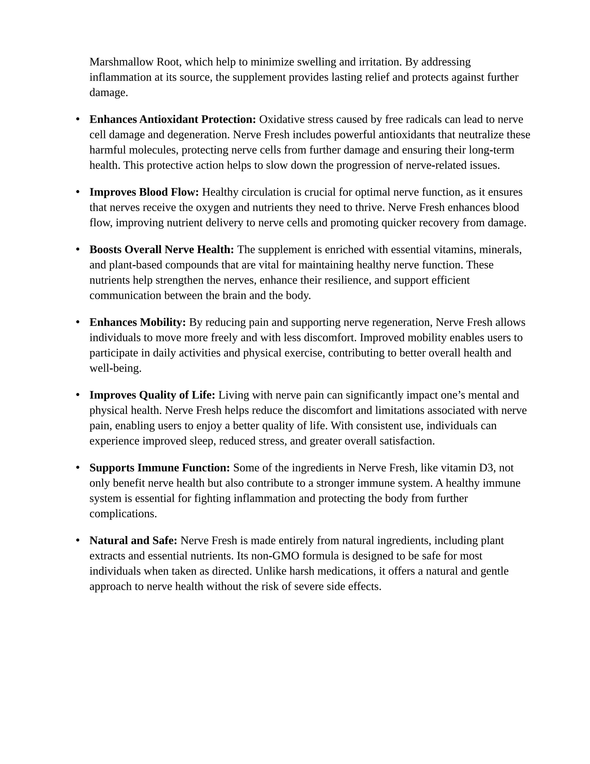 Marshmallow Root, which help to minimize swelling and irritation. By addressing
inflammation at its source, the supplement provides lasting relief and protects against further
damage.
• Enhances Antioxidant Protection: Oxidative stress caused by free radicals can lead to nerve
cell damage and degeneration. Nerve Fresh includes powerful antioxidants that neutralize these
harmful molecules, protecting nerve cells from further damage and ensuring their long-term
health. This protective action helps to slow down the progression of nerve-related issues.
• Improves Blood Flow: Healthy circulation is crucial for optimal nerve function, as it ensures
that nerves receive the oxygen and nutrients they need to thrive. Nerve Fresh enhances blood
flow, improving nutrient delivery to nerve cells and promoting quicker recovery from damage.
• Boosts Overall Nerve Health: The supplement is enriched with essential vitamins, minerals,
and plant-based compounds that are vital for maintaining healthy nerve function. These
nutrients help strengthen the nerves, enhance their resilience, and support efficient
communication between the brain and the body.
• Enhances Mobility: By reducing pain and supporting nerve regeneration, Nerve Fresh allows
individuals to move more freely and with less discomfort. Improved mobility enables users to
participate in daily activities and physical exercise, contributing to better overall health and
well-being.
• Improves Quality of Life: Living with nerve pain can significantly impact one’s mental and
physical health. Nerve Fresh helps reduce the discomfort and limitations associated with nerve
pain, enabling users to enjoy a better quality of life. With consistent use, individuals can
experience improved sleep, reduced stress, and greater overall satisfaction.
• Supports Immune Function: Some of the ingredients in Nerve Fresh, like vitamin D3, not
only benefit nerve health but also contribute to a stronger immune system. A healthy immune
system is essential for fighting inflammation and protecting the body from further
complications.
• Natural and Safe: Nerve Fresh is made entirely from natural ingredients, including plant
extracts and essential nutrients. Its non-GMO formula is designed to be safe for most
individuals when taken as directed. Unlike harsh medications, it offers a natural and gentle
approach to nerve health without the risk of severe side effects.
 