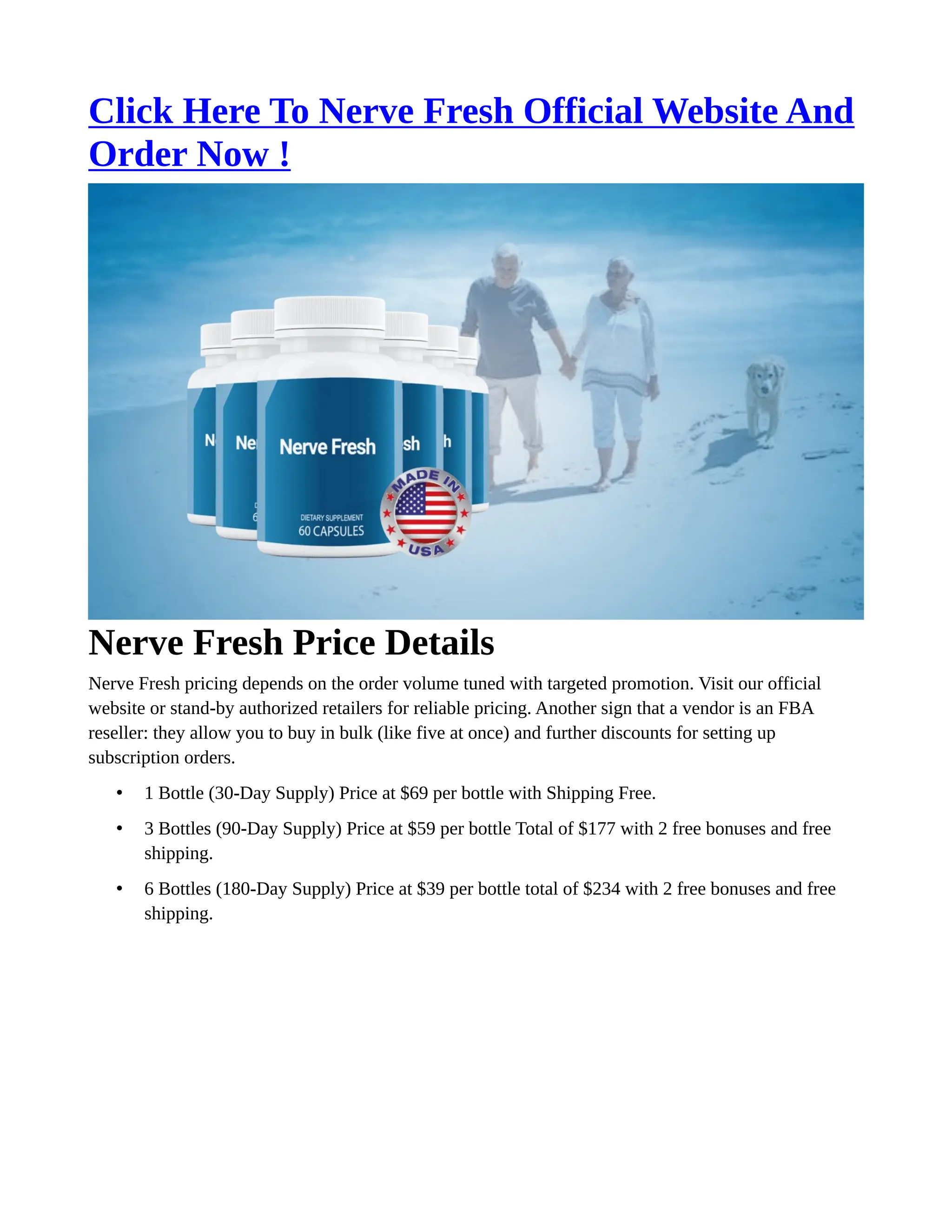 Click Here To Nerve Fresh Official Website And
Order Now !
Nerve Fresh Price Details
Nerve Fresh pricing depends on the order volume tuned with targeted promotion. Visit our official
website or stand-by authorized retailers for reliable pricing. Another sign that a vendor is an FBA
reseller: they allow you to buy in bulk (like five at once) and further discounts for setting up
subscription orders.
• 1 Bottle (30-Day Supply) Price at $69 per bottle with Shipping Free.
• 3 Bottles (90-Day Supply) Price at $59 per bottle Total of $177 with 2 free bonuses and free
shipping.
• 6 Bottles (180-Day Supply) Price at $39 per bottle total of $234 with 2 free bonuses and free
shipping.
 