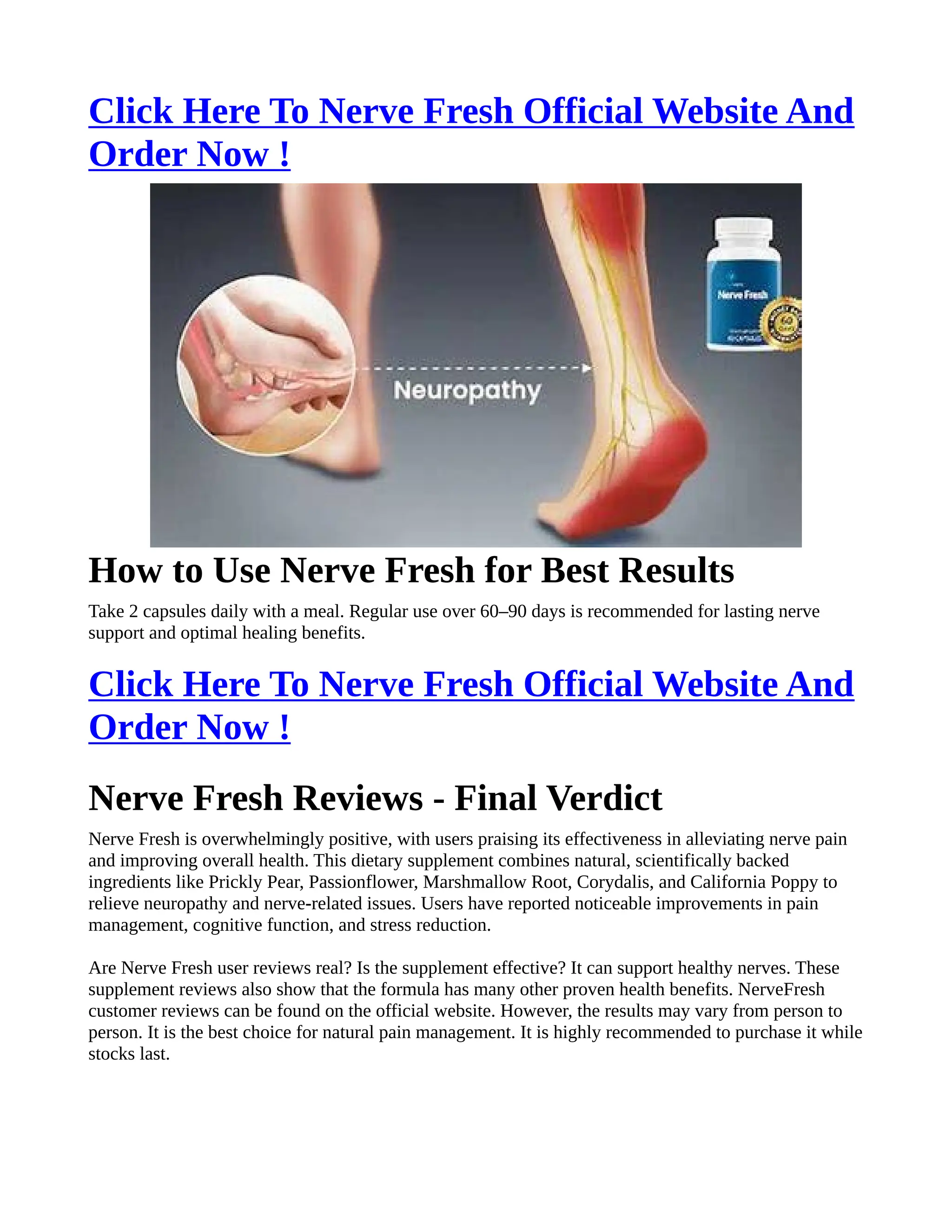 Click Here To Nerve Fresh Official Website And
Order Now !
How to Use Nerve Fresh for Best Results
Take 2 capsules daily with a meal. Regular use over 60–90 days is recommended for lasting nerve
support and optimal healing benefits.
Click Here To Nerve Fresh Official Website And
Order Now !
Nerve Fresh Reviews - Final Verdict
Nerve Fresh is overwhelmingly positive, with users praising its effectiveness in alleviating nerve pain
and improving overall health. This dietary supplement combines natural, scientifically backed
ingredients like Prickly Pear, Passionflower, Marshmallow Root, Corydalis, and California Poppy to
relieve neuropathy and nerve-related issues. Users have reported noticeable improvements in pain
management, cognitive function, and stress reduction.
Are Nerve Fresh user reviews real? Is the supplement effective? It can support healthy nerves. These
supplement reviews also show that the formula has many other proven health benefits. NerveFresh
customer reviews can be found on the official website. However, the results may vary from person to
person. It is the best choice for natural pain management. It is highly recommended to purchase it while
stocks last.
 