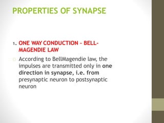 PROPERTIES OF SYNAPSE
1. ONE WAY CONDUCTION – BELL-
MAGENDIE LAW
According to BellMagendie law, the
impulses are transmitted only in one
direction in synapse, i.e. from
presynaptic neuron to postsynaptic
neuron
 