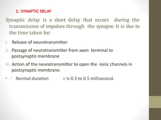 2. SYNAPTIC DELAY
Synaptic delay is a short delay that occurs during the
transmission of impulses through the synapse. It is due to
the time taken for:
i. Release of neurotransmitter
ii. Passage of neurotransmitter from axon terminal to
postsynaptic membrane
iii. Action of the neurotransmitter to open the ionic channels in
postsynaptic membrane.
• Normal duration = is 0.3 to 0.5 millisecond.
 