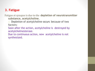 3. Fatigue
Fatigue at synapse is due to the depletion of neurotransmitter
substance, acetylcholine.
Depletion of acetylcholine occurs because of two
factors:
Soon after the action, acetylcholine is destroyed by
acetylcholinesterase.
Due to continuous action, new acetylcholine is not
synthesized.
 