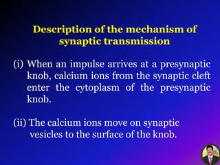 Description of the mechanism of
synaptic transmission
(i) When an impulse arrives at a presynaptic
knob, calcium ions from the synaptic cleft
enter the cytoplasm of the presynaptic
knob.
(ii) The calcium ions move on synaptic
vesicles to the surface of the knob.
 