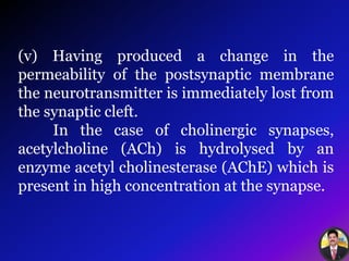 (v) Having produced a change in the
permeability of the postsynaptic membrane
the neurotransmitter is immediately lost from
the synaptic cleft.
In the case of cholinergic synapses,
acetylcholine (ACh) is hydrolysed by an
enzyme acetyl cholinesterase (AChE) which is
present in high concentration at the synapse.
 
