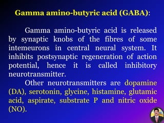 Gamma amino-butyric acid (GABA):
Gamma amino-butyric acid is released
by synaptic knobs of the fibres of some
intemeurons in central neural system. It
inhibits postsynaptic regeneration of action
potential, hence it is called inhibitory
neurotransmitter.
Other neurotransmitters are dopamine
(DA), serotonin, glycine, histamine, glutamic
acid, aspirate, substrate P and nitric oxide
(NO).
 