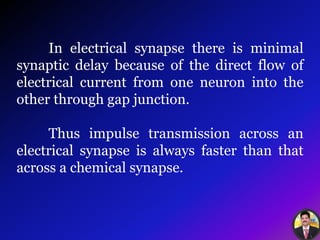 In electrical synapse there is minimal
synaptic delay because of the direct flow of
electrical current from one neuron into the
other through gap junction.
Thus impulse transmission across an
electrical synapse is always faster than that
across a chemical synapse.
 