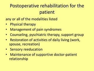 Postoperative rehabilitation for the
patient
any or all of the modalities listed
• Physical therapy
• Management of pain syndromes
• Counseling, pyschiatric therapy, support group
• Restoration of activities of daily living (work,
spouse, recreation)
• Sensory reeducation
• Maintenance of supportive doctor-patient
relationship
 
