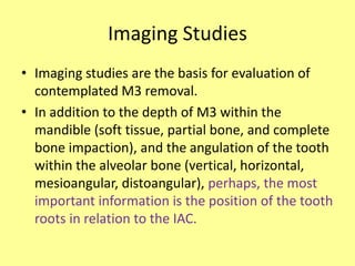 Imaging Studies
• Imaging studies are the basis for evaluation of
contemplated M3 removal.
• In addition to the depth of M3 within the
mandible (soft tissue, partial bone, and complete
bone impaction), and the angulation of the tooth
within the alveolar bone (vertical, horizontal,
mesioangular, distoangular), perhaps, the most
important information is the position of the tooth
roots in relation to the IAC.
 