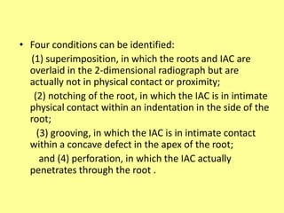 • Four conditions can be identified:
(1) superimposition, in which the roots and IAC are
overlaid in the 2-dimensional radiograph but are
actually not in physical contact or proximity;
(2) notching of the root, in which the IAC is in intimate
physical contact within an indentation in the side of the
root;
(3) grooving, in which the IAC is in intimate contact
within a concave defect in the apex of the root;
and (4) perforation, in which the IAC actually
penetrates through the root .
 