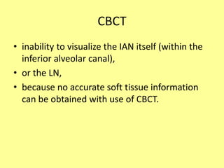 CBCT
• inability to visualize the IAN itself (within the
inferior alveolar canal),
• or the LN,
• because no accurate soft tissue information
can be obtained with use of CBCT.
 