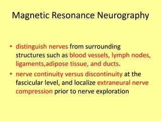 Magnetic Resonance Neurography
• distinguish nerves from surrounding
structures such as blood vessels, lymph nodes,
ligaments,adipose tissue, and ducts.
• nerve continuity versus discontinuity at the
fascicular level, and localize extraneural nerve
compression prior to nerve exploration
 