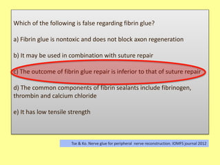Which of the following is false regarding fibrin glue?
a) Fibrin glue is nontoxic and does not block axon regeneration
b) It may be used in combination with suture repair
c) The outcome of fibrin glue repair is inferior to that of suture repair
d) The common components of fibrin sealants include fibrinogen,
thrombin and calcium chloride
e) It has low tensile strength
Tse & Ko. Nerve glue for peripheral nerve reconstruction. IOMFS journal 2012
 
