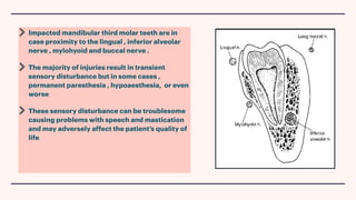 Impacted mandibular third molar teeth are in
case proximity to the lingual , inferior alveolar
nerve , mylohyoid and buccal nerve .
The majority of injuries result in transient
sensory disturbance but in some cases ,
permanent paresthesia , hypoaesthesia, or even
worse
These sensory disturbance can be troublesome
causing problems with speech and mastication
and may adversely affect the patient’s quality of
life
 