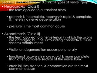 Seddon (1944) described 3 clinical types of nerve injury:
• Neurapraxia (Class I)
• the term applied to a transient block
• paralysis is incomplete, recovery is rapid & complete,
& there is no nerve degeneration
• pressure is the most common cause
• Axonotmesis (Class II)
• the term applied to a nerve lesion in which the axons
are damaged but the surrounding connective tissue
sheaths remain intact
• Wallerian degeneration occurs peripherally
• functional recovery is more rapid & more complete
than after complete section of the nerve trunk
• crush injuries, traction, & compression are the most
common causes
 