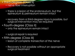 • Third-degree (Class II)
• nerve fiber interruption
• there is a lesion of the endoneurium, but the
epineurium & perineurium remain intact
• recovery from a third-degree injury is possible, but
surgical intervention may be required
• Fourth-degree (Class II)
• only the epineurium remain intact
• surgical repair is required
• Fifth-degree (Class III)
• lesion of complete transection of the nerve
• Recovery is not possible without an appropriate
surgical treatment
 