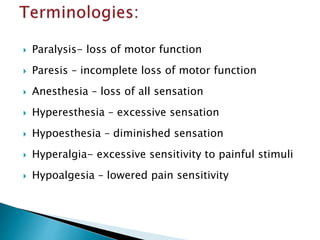  Paralysis- loss of motor function
 Paresis – incomplete loss of motor function
 Anesthesia – loss of all sensation
 Hyperesthesia – excessive sensation
 Hypoesthesia – diminished sensation
 Hyperalgia- excessive sensitivity to painful stimuli
 Hypoalgesia – lowered pain sensitivity
 
