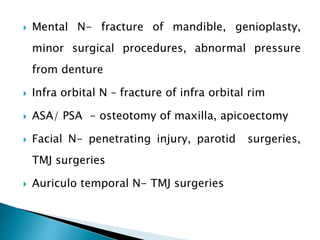  Mental N- fracture of mandible, genioplasty,
minor surgical procedures, abnormal pressure
from denture
 Infra orbital N – fracture of infra orbital rim
 ASA/ PSA - osteotomy of maxilla, apicoectomy
 Facial N- penetrating injury, parotid surgeries,
TMJ surgeries
 Auriculo temporal N- TMJ surgeries
 