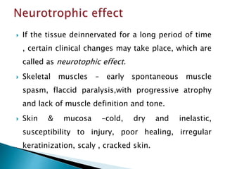  If the tissue deinnervated for a long period of time
, certain clinical changes may take place, which are
called as neurotophic effect.
 Skeletal muscles – early spontaneous muscle
spasm, flaccid paralysis,with progressive atrophy
and lack of muscle definition and tone.
 Skin & mucosa –cold, dry and inelastic,
susceptibility to injury, poor healing, irregular
keratinization, scaly , cracked skin.
 