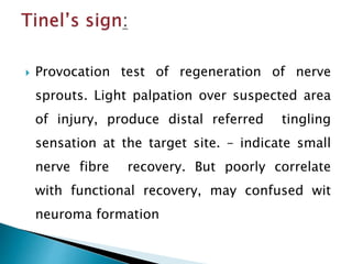  Provocation test of regeneration of nerve
sprouts. Light palpation over suspected area
of injury, produce distal referred tingling
sensation at the target site. – indicate small
nerve fibre recovery. But poorly correlate
with functional recovery, may confused wit
neuroma formation
 