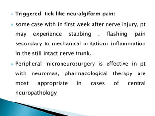  Triggered tick like neuralgiform pain:
 some case with in first week after nerve injury, pt
may experience stabbing , flashing pain
secondary to mechanical irritation/ inflammation
in the still intact nerve trunk.
 Peripheral microneurosurgery is effective in pt
with neuromas, pharmacological therapy are
most appropriate in cases of central
neuropathology
 