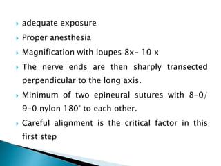  adequate exposure
 Proper anesthesia
 Magnification with loupes 8x- 10 x
 The nerve ends are then sharply transected
perpendicular to the long axis.
 Minimum of two epineural sutures with 8-0/
9-0 nylon 180° to each other.
 Careful alignment is the critical factor in this
first step
 