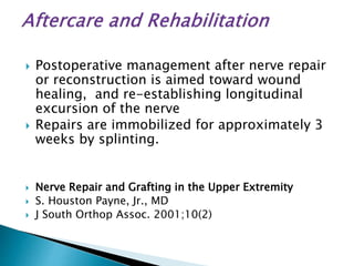 Postoperative management after nerve repair
or reconstruction is aimed toward wound
healing, and re-establishing longitudinal
excursion of the nerve
 Repairs are immobilized for approximately 3
weeks by splinting.
 Nerve Repair and Grafting in the Upper Extremity
 S. Houston Payne, Jr., MD
 J South Orthop Assoc. 2001;10(2)
 
