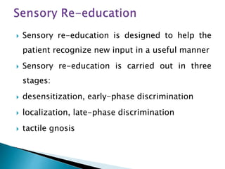  Sensory re-education is designed to help the
patient recognize new input in a useful manner
 Sensory re-education is carried out in three
stages:
 desensitization, early-phase discrimination
 localization, late-phase discrimination
 tactile gnosis
 