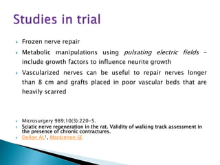  Frozen nerve repair
 Metabolic manipulations using pulsating electric fields –
include growth factors to influence neurite growth
 Vascularized nerves can be useful to repair nerves longer
than 8 cm and grafts placed in poor vascular beds that are
heavily scarred
 Microsurgery 989;10(3):220-5.
 Sciatic nerve regeneration in the rat. Validity of walking track assessment in
the presence of chronic contractures.
 Dellon AL1, Mackinnon SE
 