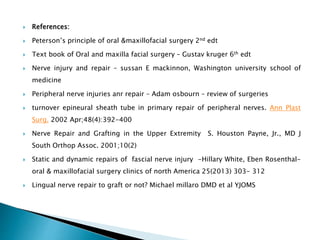  References:
 Peterson’s principle of oral &maxillofacial surgery 2nd edt
 Text book of Oral and maxilla facial surgery – Gustav kruger 6th edt
 Nerve injury and repair – sussan E mackinnon, Washington university school of
medicine
 Peripheral nerve injuries anr repair – Adam osbourn – review of surgeries
 turnover epineural sheath tube in primary repair of peripheral nerves. Ann Plast
Surg. 2002 Apr;48(4):392-400
 Nerve Repair and Grafting in the Upper Extremity S. Houston Payne, Jr., MD J
South Orthop Assoc. 2001;10(2)
 Static and dynamic repairs of fascial nerve injury -Hillary White, Eben Rosenthal-
oral & maxillofacial surgery clinics of north America 25(2013) 303- 312
 Lingual nerve repair to graft or not? Michael millaro DMD et al YJOMS
 