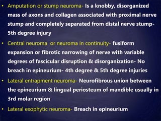 • Amputation or stump neuroma- Is a knobby, disorganized
mass of axons and collagen associated with proximal nerve
stump and completely separated from distal nerve stump-
5th degree injury
• Central neuroma or neuroma in continuity- fusiform
expansion or fibrotic narrowing of nerve with variable
degrees of fascicular disruption & disorganization- No
breach in epineurium- 4th degree & 5th degree injuries
• Lateral entrapment neuroma- Neurofibrous union between
the epineurium & lingual periosteum of mandible usually in
3rd molar region
• Lateral exophytic neuroma- Breach in epineurium
 
